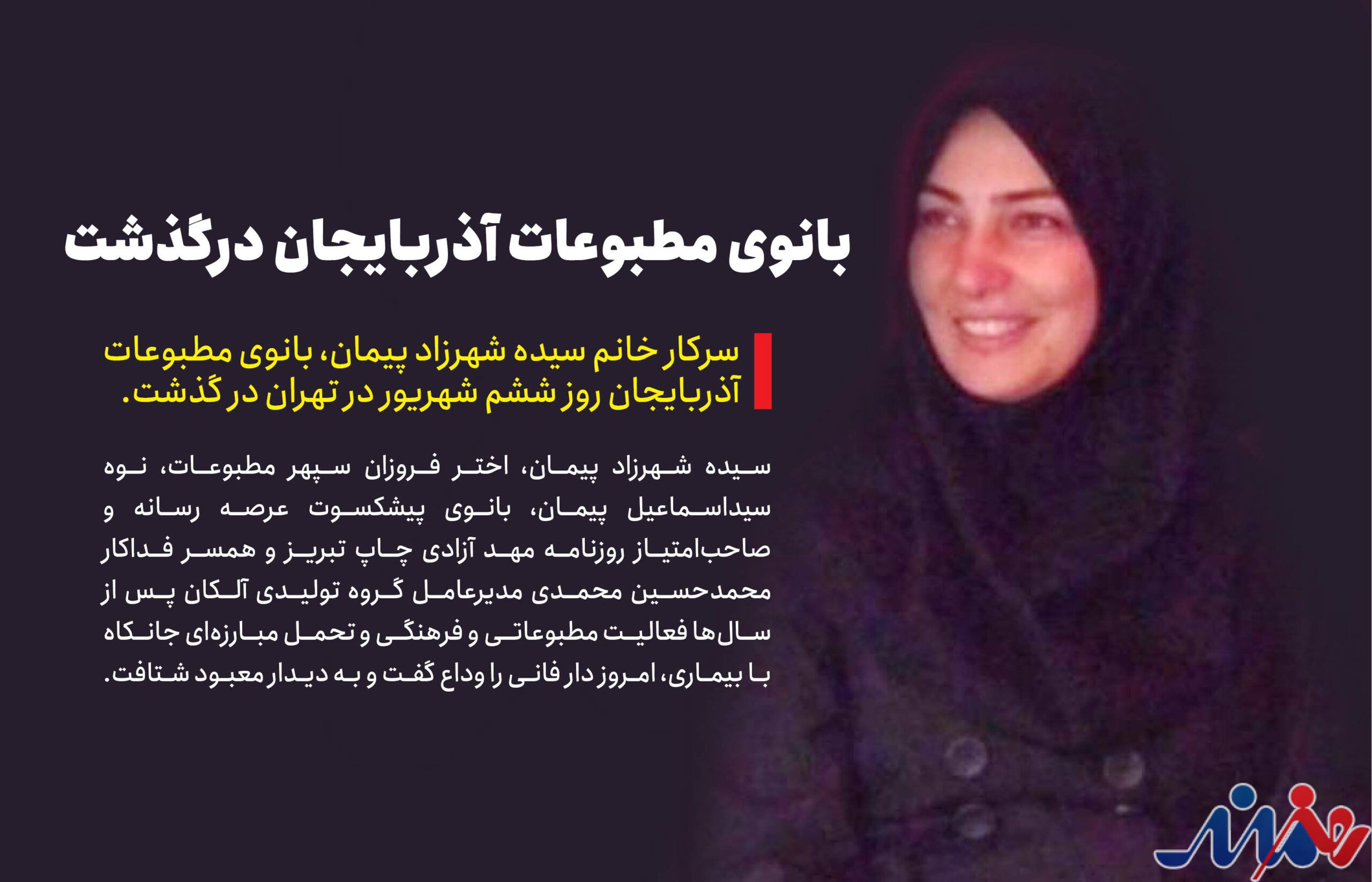 به گزارش هنرمندنیوز: سیده شهرزاد پیمان، اختر فروزان سپهر مطبوعات، نوه سیداسماعیل پیمان، بانوی پیشکسوت عرصه رسانه و صاحب‌امتیاز روزنامه مهد آزادی چاپ تبریز و همسر فداکار محمدحسین محمدی مدیرعامل گروه تولیدی آلکان پس از سال‌ها فعالیت مطبوعاتی و فرهنگی و تحمل مبارزه‌ای جانکاه با بیماری، امروز دار فانی را وداع گفت و به دیدار معبود شتافت.